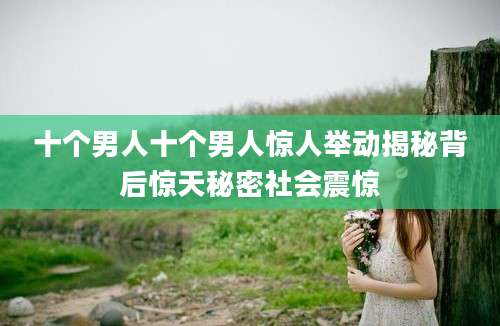 十个男人十个男人惊人举动揭秘背后惊天秘密社会震惊