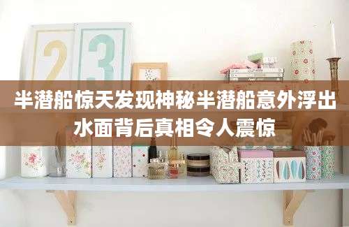半潜船惊天发现神秘半潜船意外浮出水面背后真相令人震惊