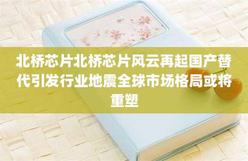 北桥芯片北桥芯片风云再起国产替代引发行业地震全球市场格局或将重塑