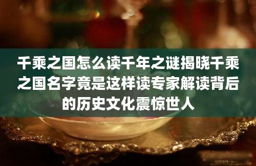 千乘之国怎么读千年之谜揭晓千乘之国名字竟是这样读专家解读背后的历史文化震惊世人