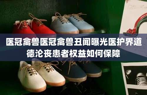 医冠禽兽医冠禽兽丑闻曝光医护界道德沦丧患者权益如何保障