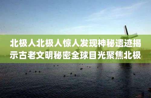 北极人北极人惊人发现神秘遗迹揭示古老文明秘密全球目光聚焦北极