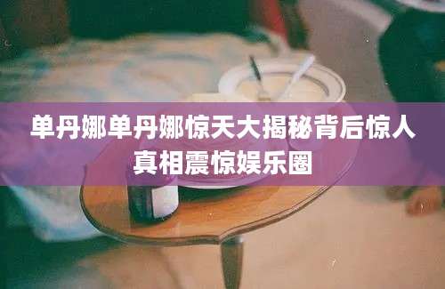 单丹娜单丹娜惊天大揭秘背后惊人真相震惊娱乐圈