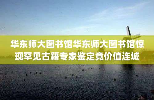 华东师大图书馆华东师大图书馆惊现罕见古籍专家鉴定竟价值连城