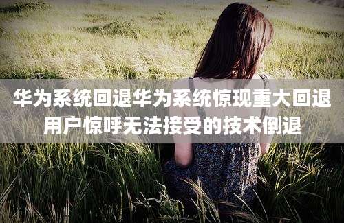 华为系统回退华为系统惊现重大回退用户惊呼无法接受的技术倒退
