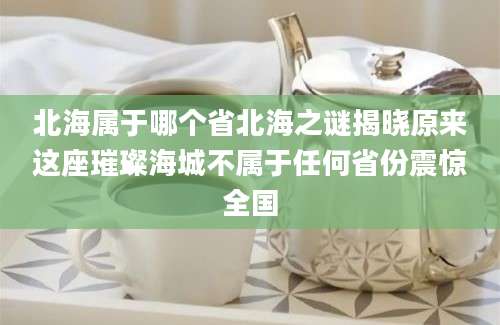 北海属于哪个省北海之谜揭晓原来这座璀璨海城不属于任何省份震惊全国