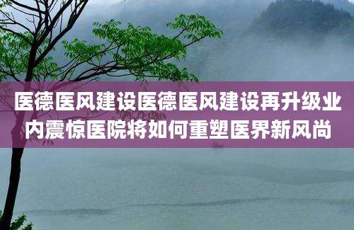 医德医风建设医德医风建设再升级业内震惊医院将如何重塑医界新风尚