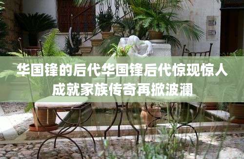 华国锋的后代华国锋后代惊现惊人成就家族传奇再掀波澜