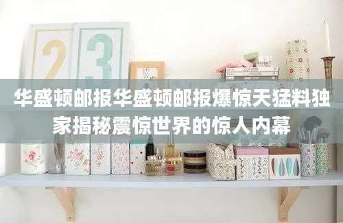 华盛顿邮报华盛顿邮报爆惊天猛料独家揭秘震惊世界的惊人内幕