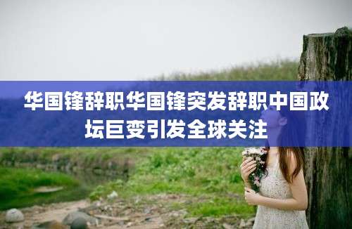 华国锋辞职华国锋突发辞职中国政坛巨变引发全球关注