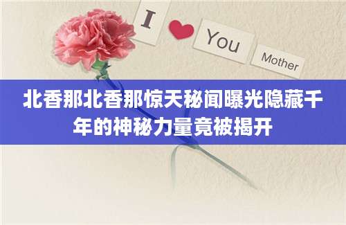 北香那北香那惊天秘闻曝光隐藏千年的神秘力量竟被揭开