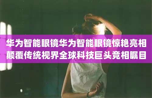 华为智能眼镜华为智能眼镜惊艳亮相颠覆传统视界全球科技巨头竞相瞩目