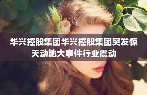 华兴控股集团华兴控股集团突发惊天动地大事件行业震动