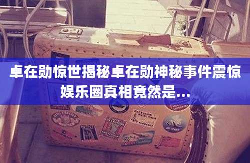 卓在勋惊世揭秘卓在勋神秘事件震惊娱乐圈真相竟然是...