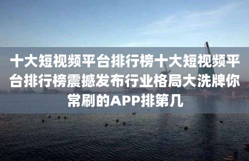 十大短视频平台排行榜十大短视频平台排行榜震撼发布行业格局大洗牌你常刷的APP排第几