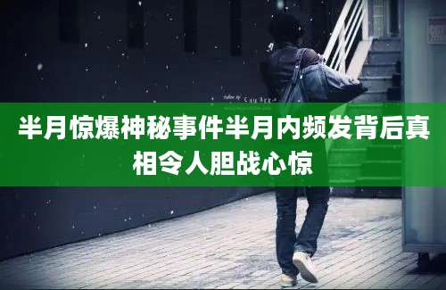 半月惊爆神秘事件半月内频发背后真相令人胆战心惊