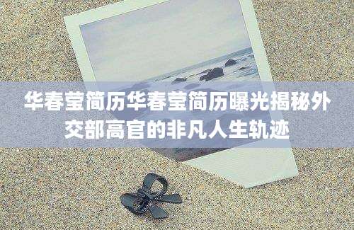 华春莹简历华春莹简历曝光揭秘外交部高官的非凡人生轨迹