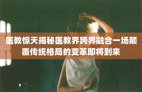 医教惊天揭秘医教界跨界融合一场颠覆传统格局的变革即将到来