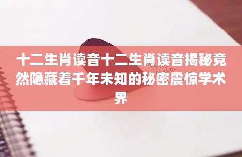 十二生肖读音十二生肖读音揭秘竟然隐藏着千年未知的秘密震惊学术界