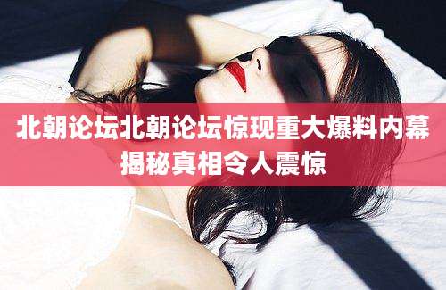 北朝论坛北朝论坛惊现重大爆料内幕揭秘真相令人震惊
