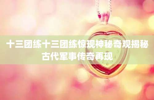 十三团练十三团练惊现神秘奇观揭秘古代军事传奇再现