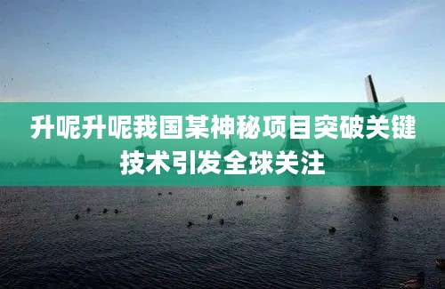 升呢升呢我国某神秘项目突破关键技术引发全球关注