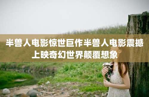 半兽人电影惊世巨作半兽人电影震撼上映奇幻世界颠覆想象