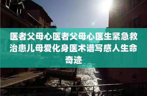医者父母心医者父母心医生紧急救治患儿母爱化身医术谱写感人生命奇迹