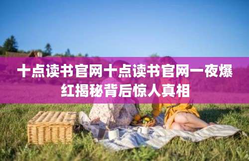 十点读书官网十点读书官网一夜爆红揭秘背后惊人真相