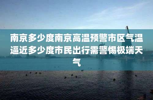 南京多少度南京高温预警市区气温逼近多少度市民出行需警惕极端天气