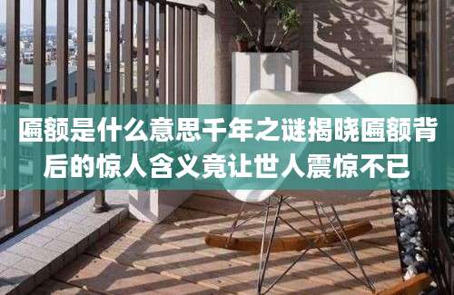 匾额是什么意思千年之谜揭晓匾额背后的惊人含义竟让世人震惊不已