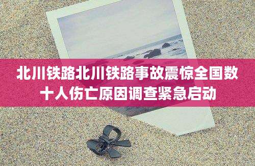 北川铁路北川铁路事故震惊全国数十人伤亡原因调查紧急启动