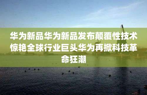 华为新品华为新品发布颠覆性技术惊艳全球行业巨头华为再掀科技革命狂潮