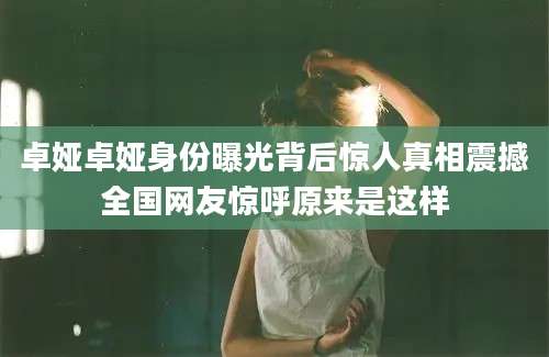 卓娅卓娅身份曝光背后惊人真相震撼全国网友惊呼原来是这样