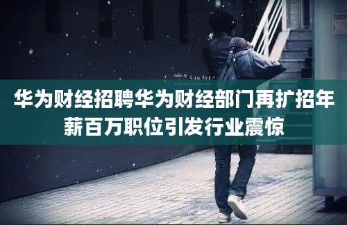 华为财经招聘华为财经部门再扩招年薪百万职位引发行业震惊