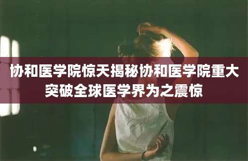 协和医学院惊天揭秘协和医学院重大突破全球医学界为之震惊