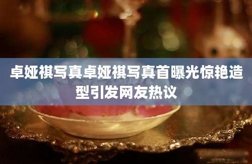 卓娅祺写真卓娅祺写真首曝光惊艳造型引发网友热议