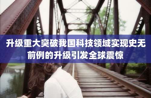 升级重大突破我国科技领域实现史无前例的升级引发全球震惊