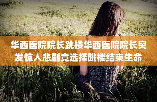 华西医院院长跳楼华西医院院长突发惊人悲剧竟选择跳楼结束生命