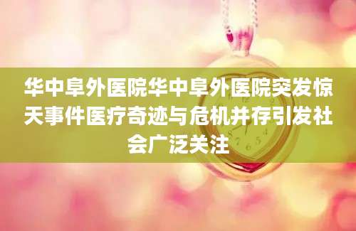 华中阜外医院华中阜外医院突发惊天事件医疗奇迹与危机并存引发社会广泛关注