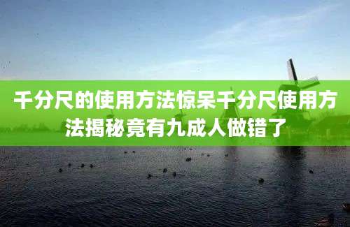 千分尺的使用方法惊呆千分尺使用方法揭秘竟有九成人做错了