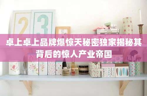 卓上卓上品牌爆惊天秘密独家揭秘其背后的惊人产业帝国