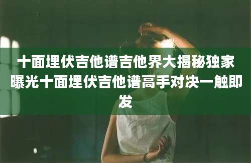 十面埋伏吉他谱吉他界大揭秘独家曝光十面埋伏吉他谱高手对决一触即发