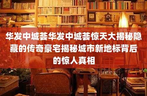 华发中城荟华发中城荟惊天大揭秘隐藏的传奇豪宅揭秘城市新地标背后的惊人真相