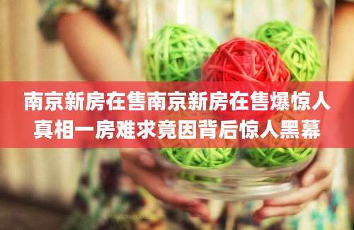 南京新房在售南京新房在售爆惊人真相一房难求竟因背后惊人黑幕