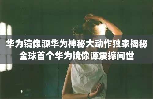 华为镜像源华为神秘大动作独家揭秘全球首个华为镜像源震撼问世