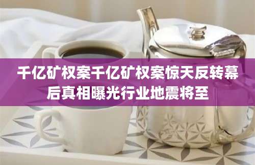 千亿矿权案千亿矿权案惊天反转幕后真相曝光行业地震将至