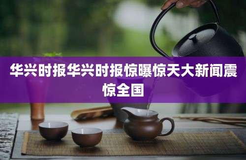 华兴时报华兴时报惊曝惊天大新闻震惊全国