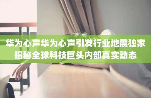 华为心声华为心声引发行业地震独家揭秘全球科技巨头内部真实动态
