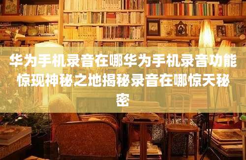 华为手机录音在哪华为手机录音功能惊现神秘之地揭秘录音在哪惊天秘密